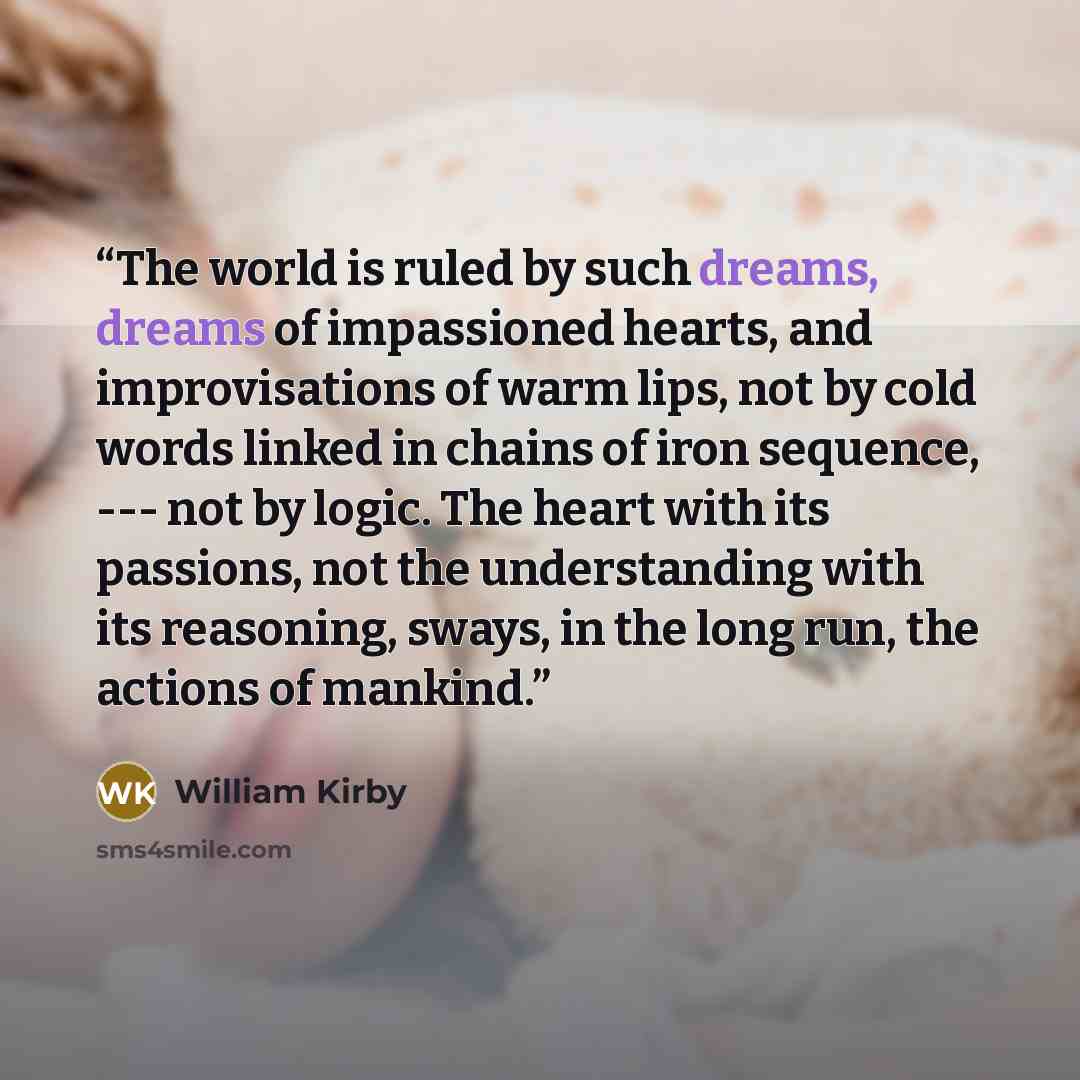 “The world is ruled by such dreams, dreams of impassioned hearts, and improvisations of warm lips, not by cold words linked in chains of iron sequence, --- not by logic. The heart with its passions, not the understanding with its reasoning, sways, in the long run, the actions of mankind.” quote by William Kirby