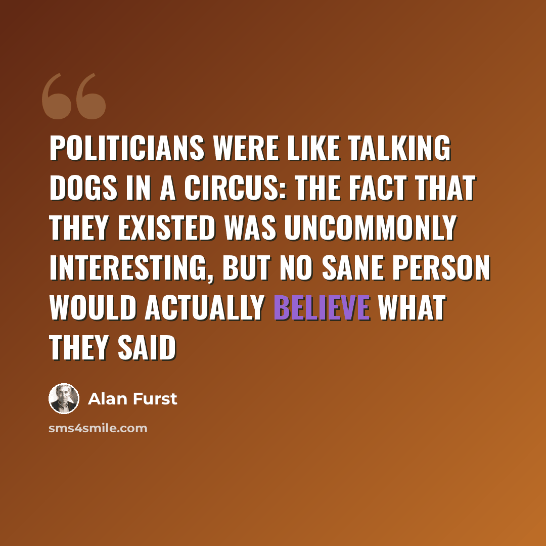 “Politicians were like talking dogs in a circus: the fact that they existed was uncommonly interesting, but no sane person would actually believe what they said” quote by Alan Furst