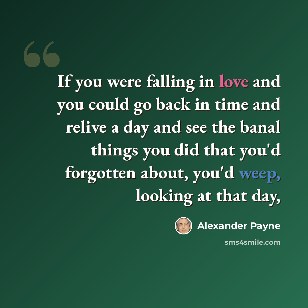 “If you were falling in love and you could go back in time and relive a day and see the banal things you did that you'd forgotten about, you'd weep, looking at that day,” quote by Alexander Payne