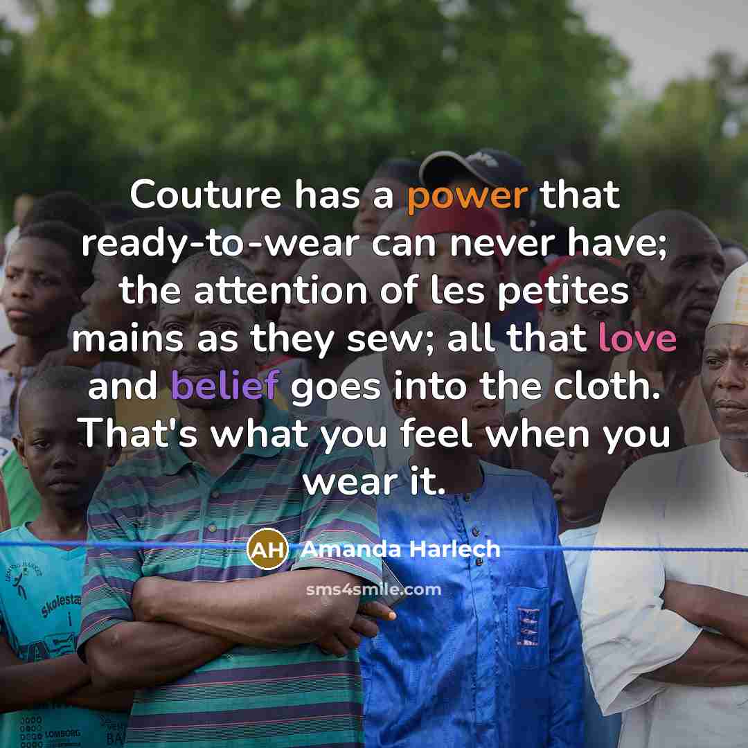 “Couture has a power that ready-to-wear can never have; the attention of les petites mains as they sew; all that love and belief goes into the cloth. That's what you feel when you wear it.” quote by Amanda Harlech