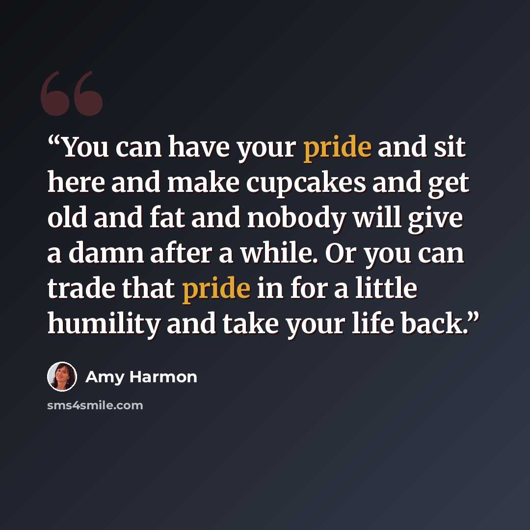 “You can have your pride and sit here and make cupcakes and get old and fat and nobody will give a damn after a while. Or you can trade that pride in for a little humility and take your life back.” quote by Amy Harmon
