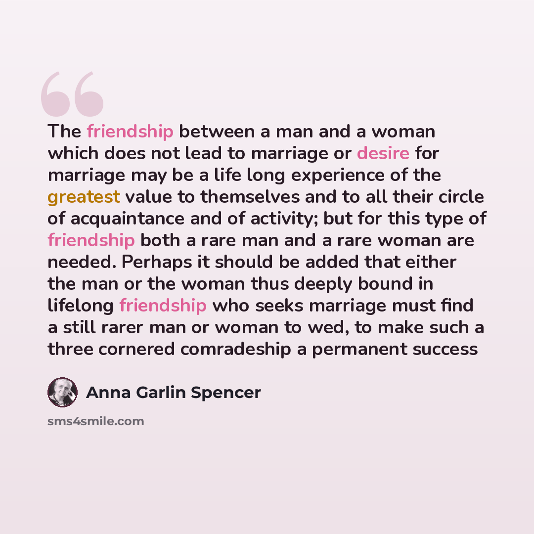 “The friendship between a man and a woman which does not lead to marriage or desire for marriage may be a life long experience of the greatest value to themselves and to all their circle of acquaintance and of activity; but for this type of friendship both a rare man and a rare woman are needed…” quote by Anna Garlin Spencer
