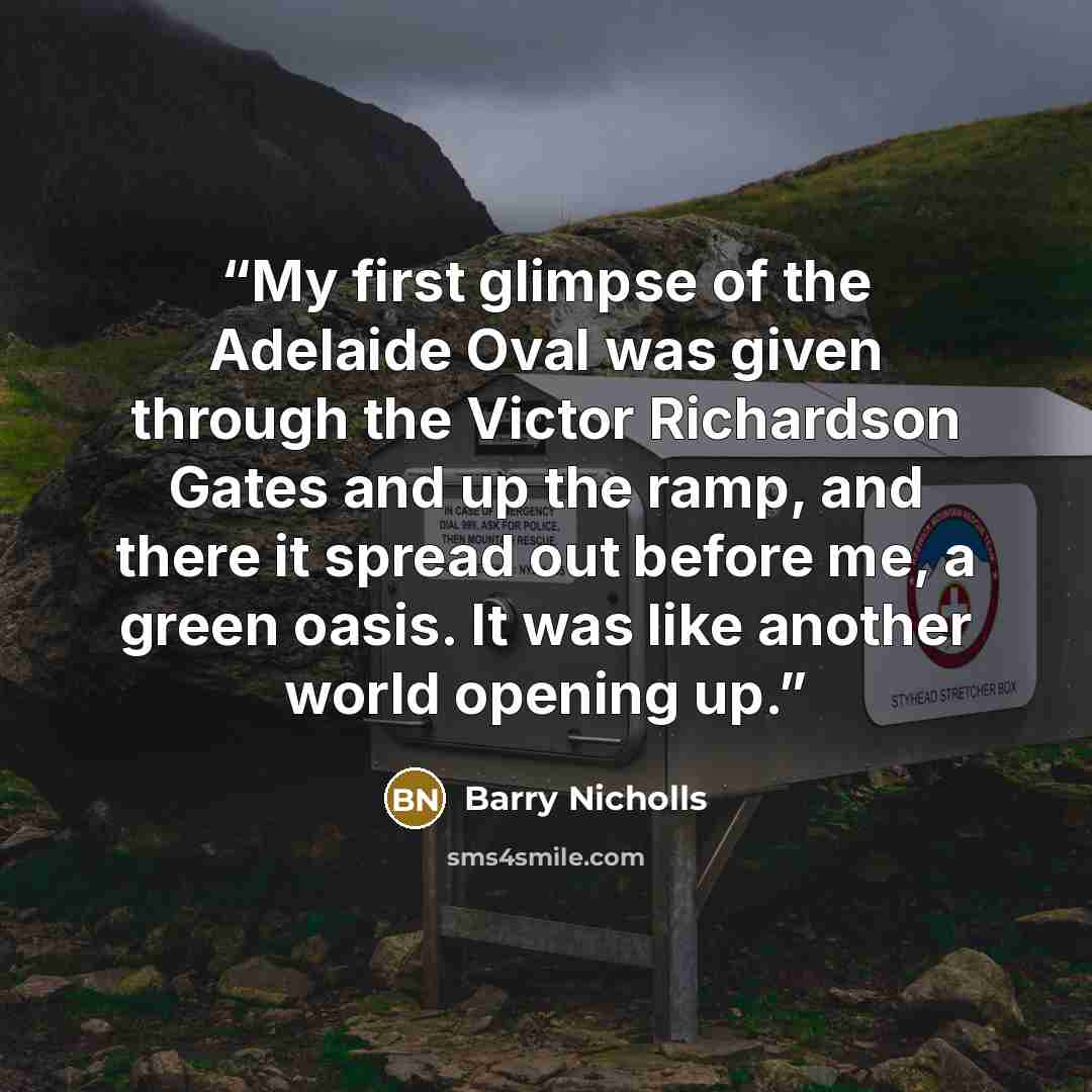 “My first glimpse of the Adelaide Oval was given through the Victor Richardson Gates and up the ramp, and there it spread out before me, a green oasis. It was like another world opening up.” quote by Barry Nicholls