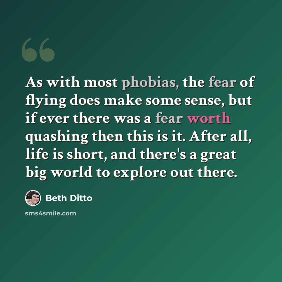 “As with most phobias, the fear of flying does make some sense, but if ever there was a fear worth quashing then this is it. After all, life is short, and there's a great big world to explore out there.” quote by Beth Ditto