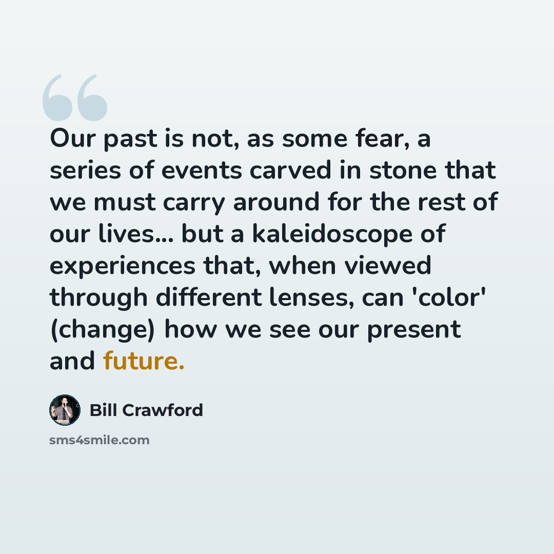 “Our past is not, as some fear, a series of events carved in stone that we must carry around for the rest of our lives... but a kaleidoscope of experiences that, when viewed through different lenses, can 'color' (change) how we see our present and future.” quote by Bill Crawford