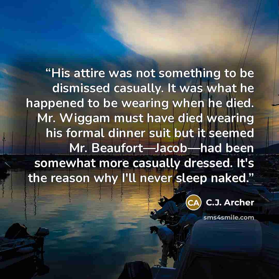 “His attire was not something to be dismissed casually. It was what he happened to be wearing when he died. Mr. Wiggam must have died wearing his formal dinner suit but it seemed Mr. Beaufort—Jacob—had been somewhat more casually dressed. It's the reason why I'll never sleep naked.” quote by C.J. Archer