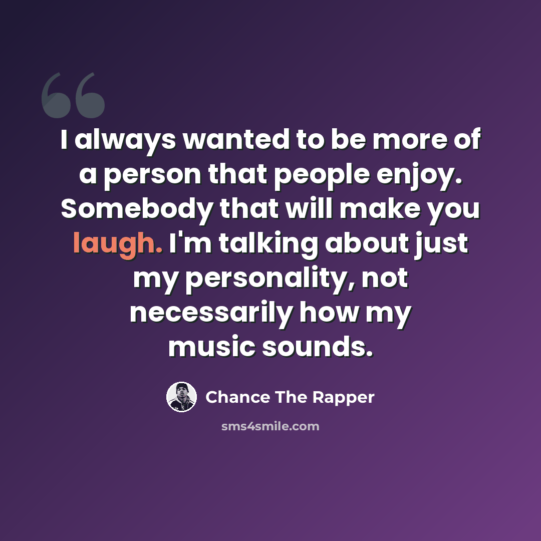 “I always wanted to be more of a person that people enjoy. Somebody that will make you laugh. I'm talking about just my personality, not necessarily how my music sounds.” quote by Chance The Rapper