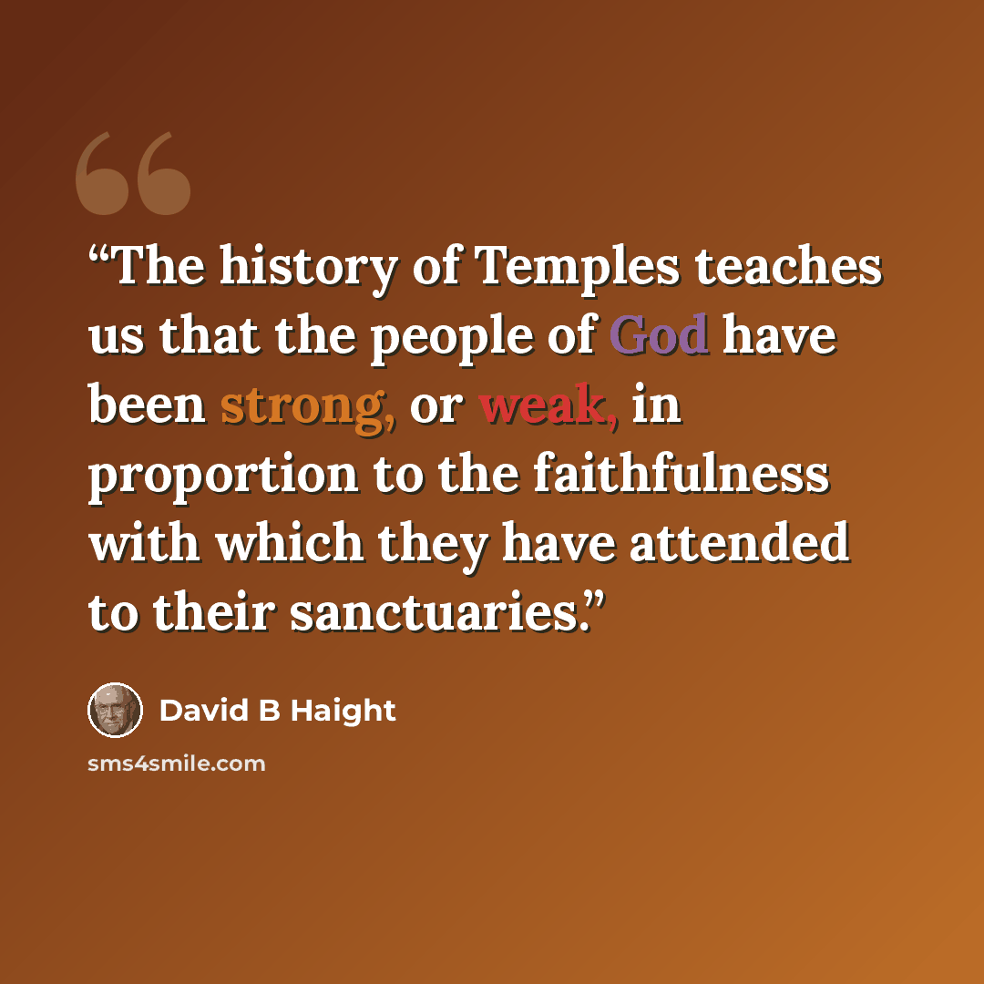 “The history of Temples teaches us that the people of God have been strong, or weak, in proportion to the faithfulness with which they have attended to their sanctuaries.” quote by David B Haight