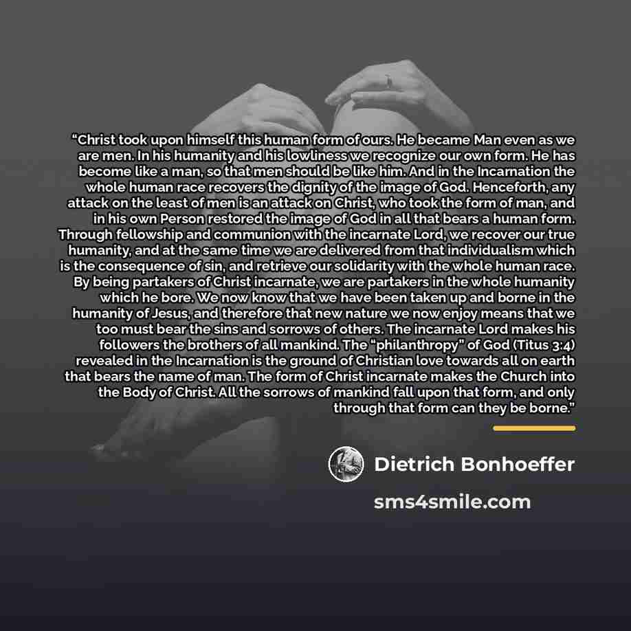 “Christ took upon himself this human form of ours. He became Man even as we are men. In his humanity and his lowliness we recognize our own form. He has become like a man, so that men should be like him. And in the Incarnation the whole human race recovers the dignity of the image of God…” quote by Dietrich Bonhoeffer