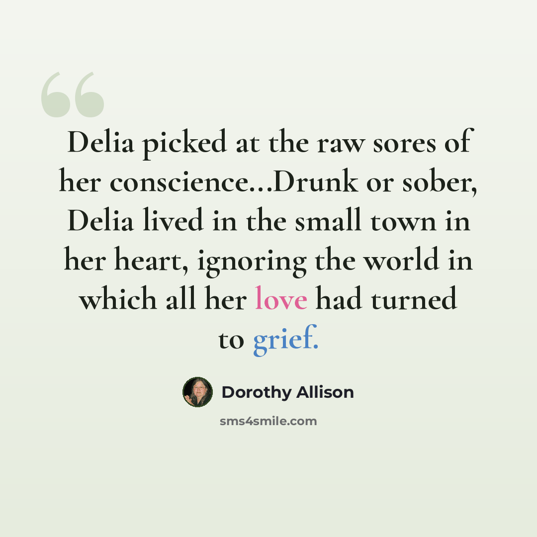 “Delia picked at the raw sores of her conscience...Drunk or sober, Delia lived in the small town in her heart, ignoring the world in which all her love had turned to grief.” quote by Dorothy Allison