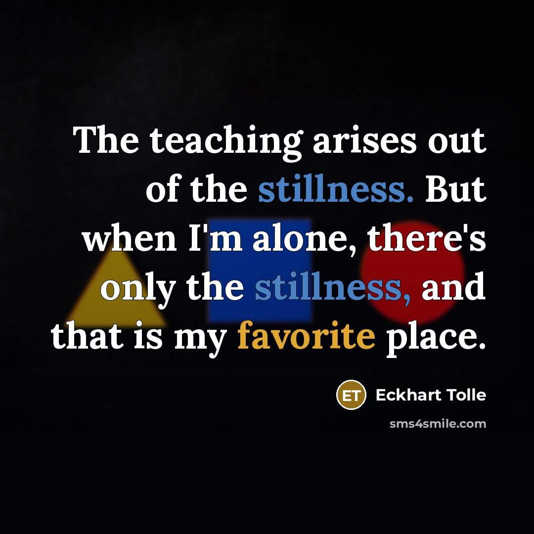 “The teaching arises out of the stillness. But when I'm alone, there's only the stillness, and that is my favorite place.” quote by Eckhart Tolle