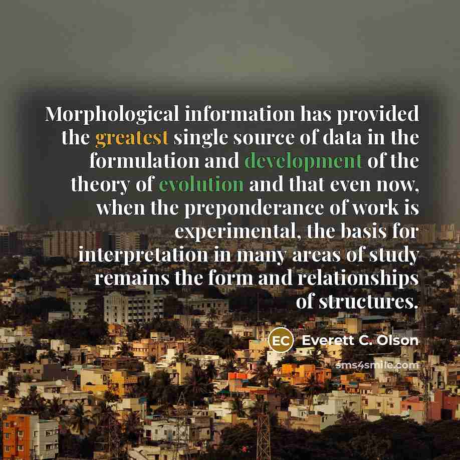 “Morphological information has provided the greatest single source of data in the formulation and development of the theory of evolution and that even now, when the preponderance of work is experimental, the basis for interpretation in many areas of study remains the form and relationships of…” quote by Everett C. Olson