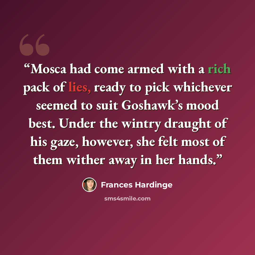 “Mosca had come armed with a rich pack of lies, ready to pick whichever seemed to suit Goshawk’s mood best. Under the wintry draught of his gaze, however, she felt most of them wither away in her hands.” quote by Frances Hardinge