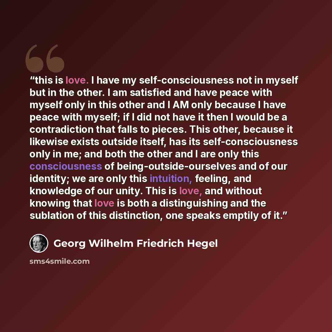 “this is love. I have my self-consciousness not in myself but in the other. I am satisfied and have peace with myself only in this other and I AM only because I have peace with myself; if I did not have it then I would be a contradiction that falls to pieces. This other, because it likewise exists…” quote by Georg Wilhelm Friedrich Hegel