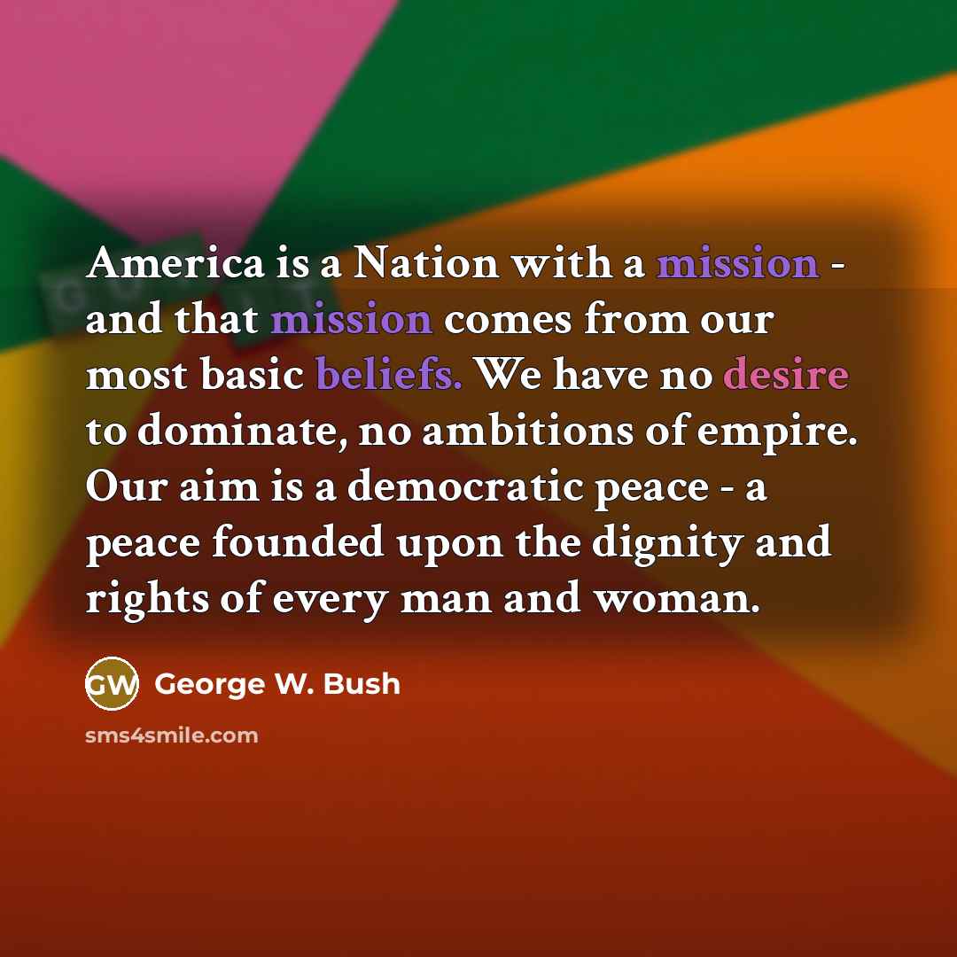 “America is a Nation with a mission - and that mission comes from our most basic beliefs. We have no desire to dominate, no ambitions of empire. Our aim is a democratic peace - a peace founded upon the dignity and rights of every man and woman.” quote by George W. Bush