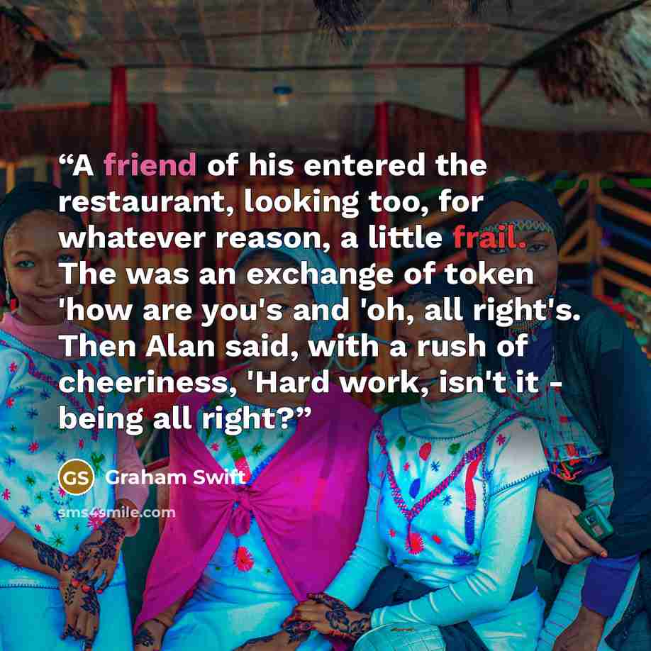 “A friend of his entered the restaurant, looking too, for whatever reason, a little frail. The was an exchange of token 'how are you's and 'oh, all right's. Then Alan said, with a rush of cheeriness, 'Hard work, isn't it - being all right?” quote by Graham Swift