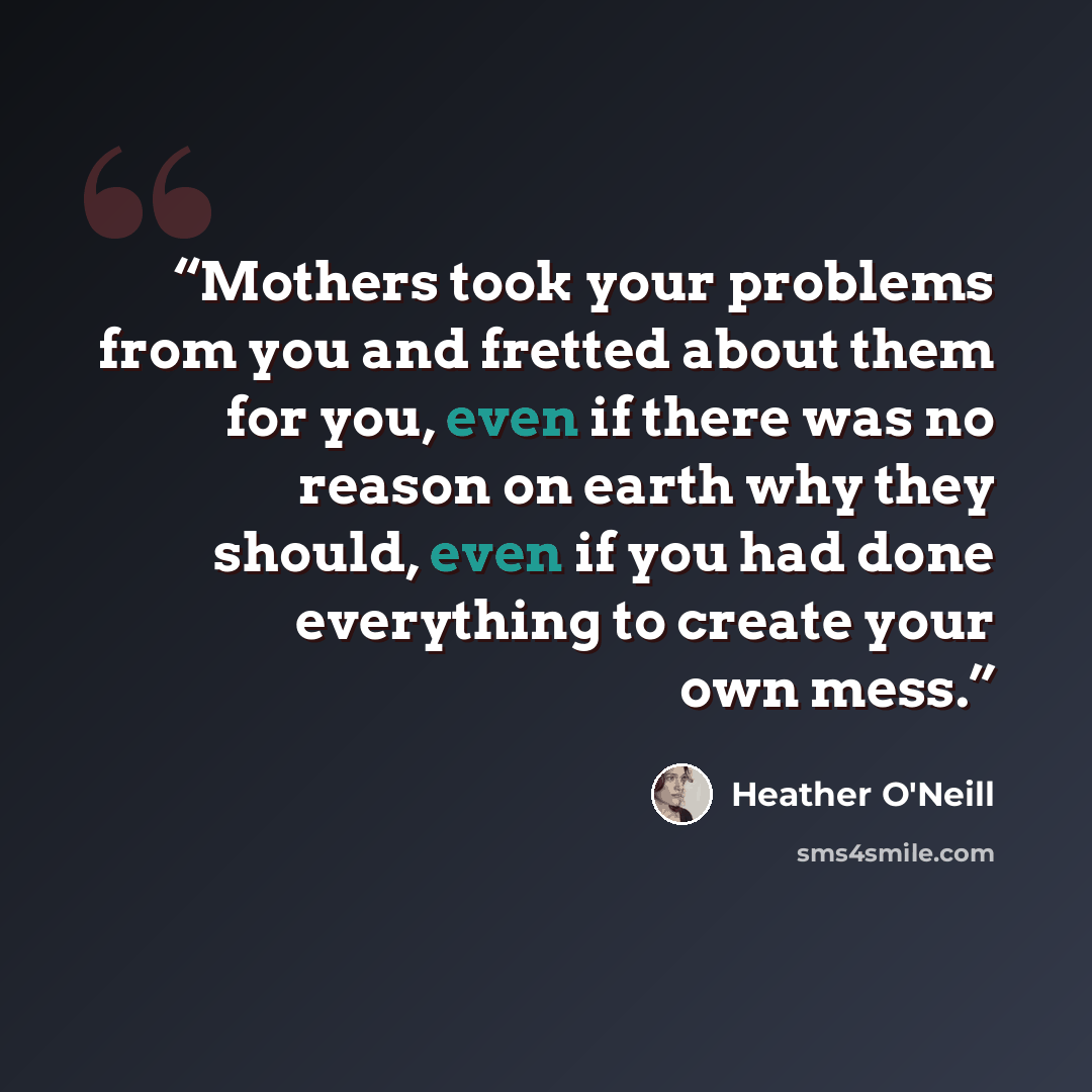 “Mothers took your problems from you and fretted about them for you, even if there was no reason on earth why they should, even if you had done everything to create your own mess.” quote by Heather O'Neill