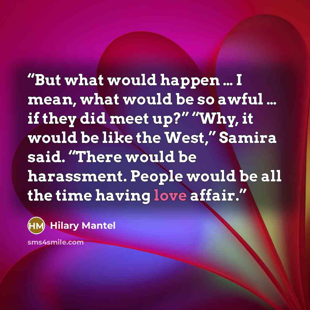 “But what would happen … I mean, what would be so awful … if they did meet up?” “Why, it would be like the West,” Samira said. “There would be harassment. People would be all the time having love affair.” quote by Hilary Mantel