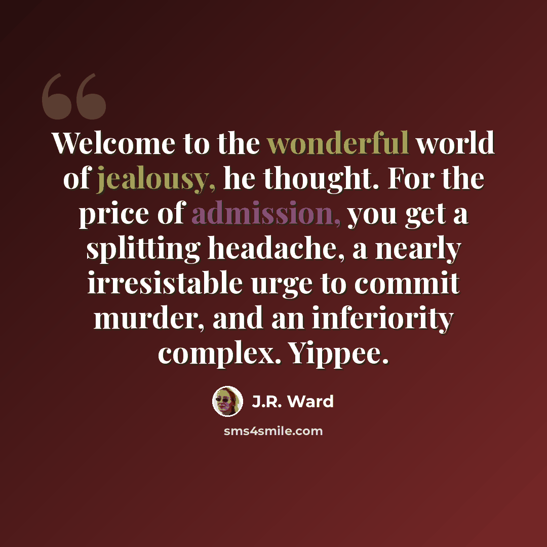 “Welcome to the wonderful world of jealousy, he thought. For the price of admission, you get a splitting headache, a nearly irresistable urge to commit murder, and an inferiority complex. Yippee.” quote by J.R. Ward