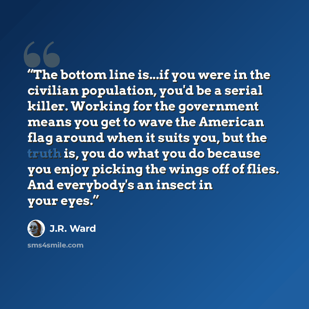 “The bottom line is...if you were in the civilian population, you'd be a serial killer. Working for the government means you get to wave the American flag around when it suits you, but the truth is, you do what you do because you enjoy picking the wings off of flies. And everybody's an insect in…” quote by J.R. Ward