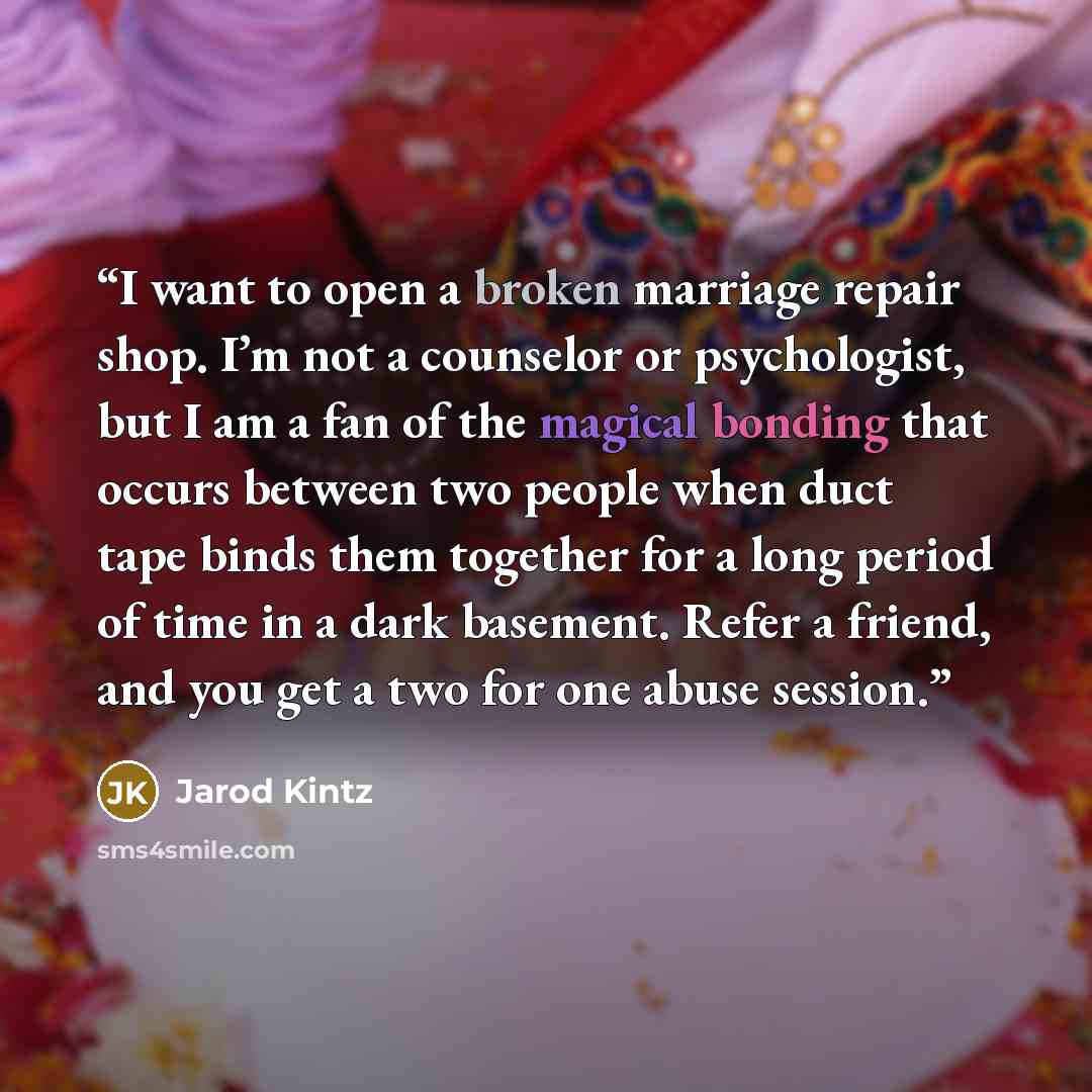 “I want to open a broken marriage repair shop. I’m not a counselor or psychologist, but I am a fan of the magical bonding that occurs between two people when duct tape binds them together for a long period of time in a dark basement. Refer a friend, and you get a two for one abuse session.” quote by Jarod Kintz