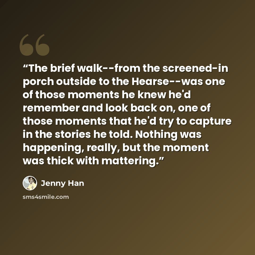 “The brief walk--from the screened-in porch outside to the Hearse--was one of those moments he knew he'd remember and look back on, one of those moments that he'd try to capture in the stories he told. Nothing was happening, really, but the moment was thick with mattering.” quote by Jenny Han