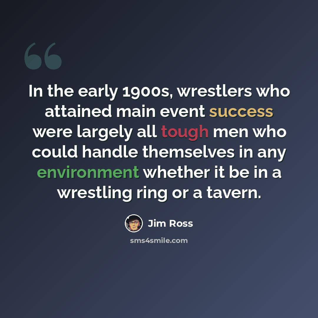 “In the early 1900s, wrestlers who attained main event success were largely all tough men who could handle themselves in any environment whether it be in a wrestling ring or a tavern.” quote by Jim Ross