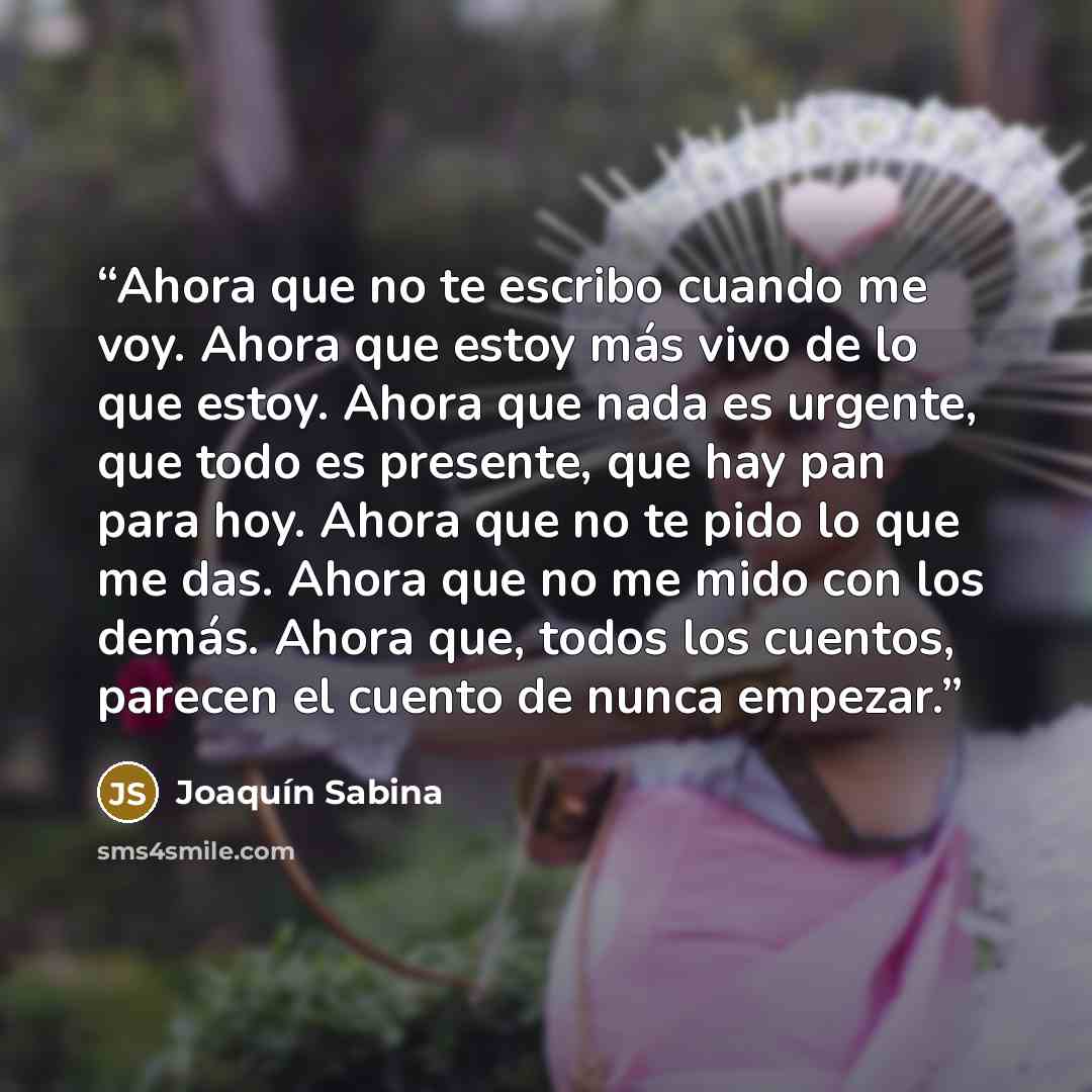 “Ahora que no te escribo cuando me voy. Ahora que estoy más vivo de lo que estoy. Ahora que nada es urgente, que todo es presente, que hay pan para hoy. Ahora que no te pido lo que me das. Ahora que no me mido con los demás. Ahora que, todos los cuentos, parecen el cuento de nunca empezar.” quote by Joaquín Sabina
