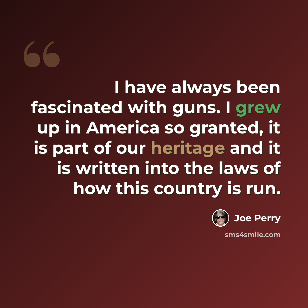 “I have always been fascinated with guns. I grew up in America so granted, it is part of our heritage and it is written into the laws of how this country is run.” quote by Joe Perry