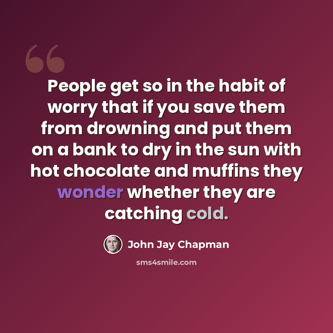 “People get so in the habit of worry that if you save them from drowning and put them on a bank to dry in the sun with hot chocolate and muffins they wonder whether they are catching cold.” quote by John Jay Chapman