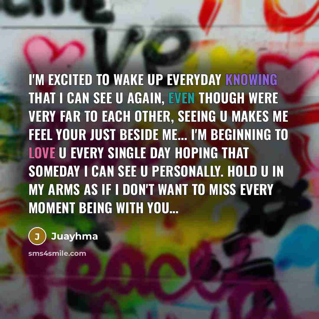 “I'm excited to wake up everyday knowing that I can see u again, even though were very far to each other, seeing u makes me feel your just beside me... I'm beginning to love u every single day hoping that someday I can see u personally. hold u in my arms as if I don't want to miss every moment…” quote by Juayhma