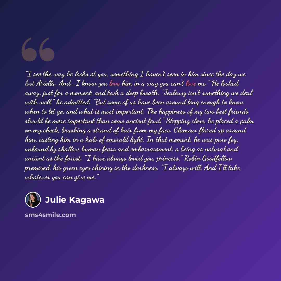 “I see the way he looks at you, something I haven't seen in him since the day we lost Ariella. And...I know you love him in a way you can't love me.” He looked away, just for a moment, and took a deep breath. “Jealousy isn't something we deal with well,” he admitted. “But some of us have been…” quote by Julie Kagawa