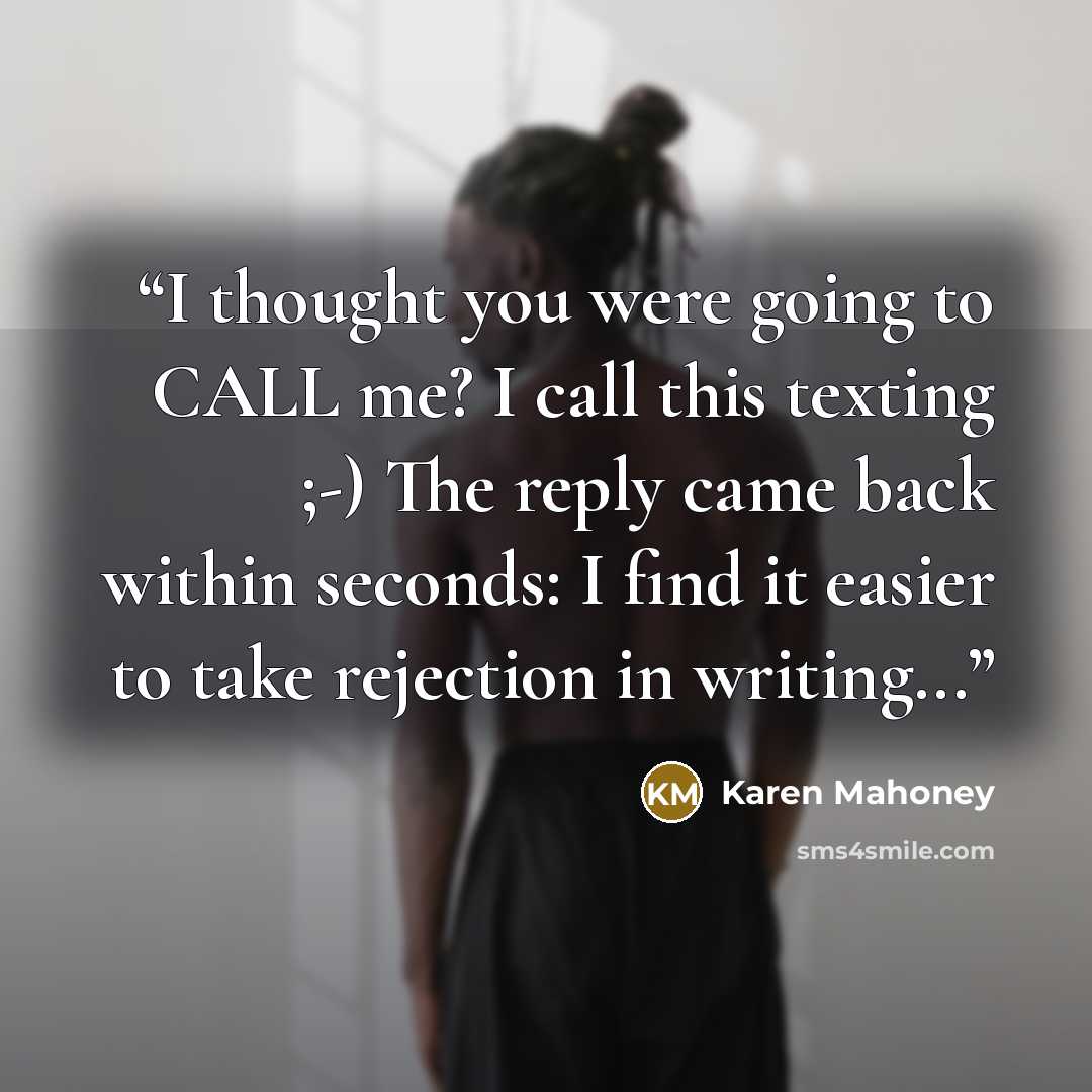 “I thought you were going to CALL me? I call this texting ;-) The reply came back within seconds: I find it easier to take rejection in writing...” quote by Karen Mahoney