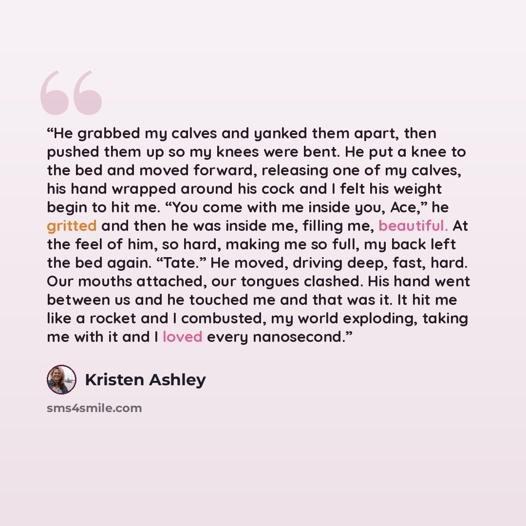 “He grabbed my calves and yanked them apart, then pushed them up so my knees were bent. He put a knee to the bed and moved forward, releasing one of my calves, his hand wrapped around his cock and I felt his weight begin to hit me. “You come with me inside you, Ace,” he gritted and then he was…” quote by Kristen Ashley