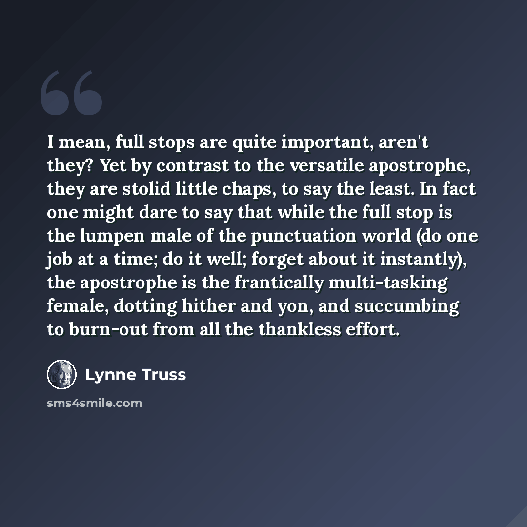 “I mean, full stops are quite important, aren't they? Yet by contrast to the versatile apostrophe, they are stolid little chaps, to say the least. In fact one might dare to say that while the full stop is the lumpen male of the punctuation world (do one job at a time; do it well; forget about it…” quote by Lynne Truss