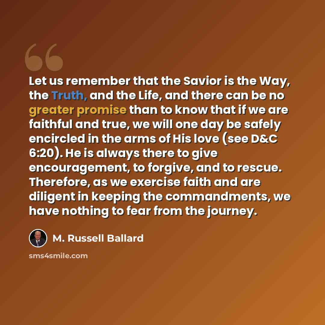 “Let us remember that the Savior is the Way, the Truth, and the Life, and there can be no greater promise than to know that if we are faithful and true, we will one day be safely encircled in the arms of His love (see D&C 6:20). He is always there to give encouragement, to forgive, and to rescue…” quote by M. Russell Ballard