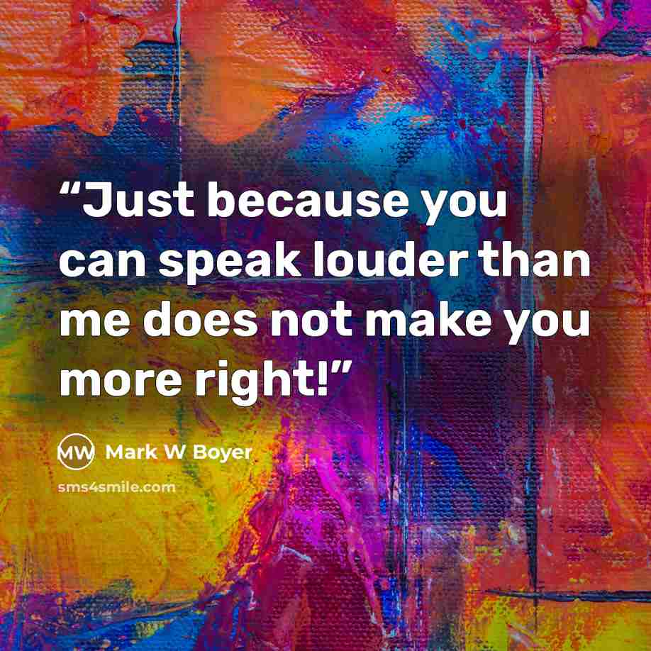 “Just because you can speak louder than me does not make you more right!” quote by Mark W Boyer