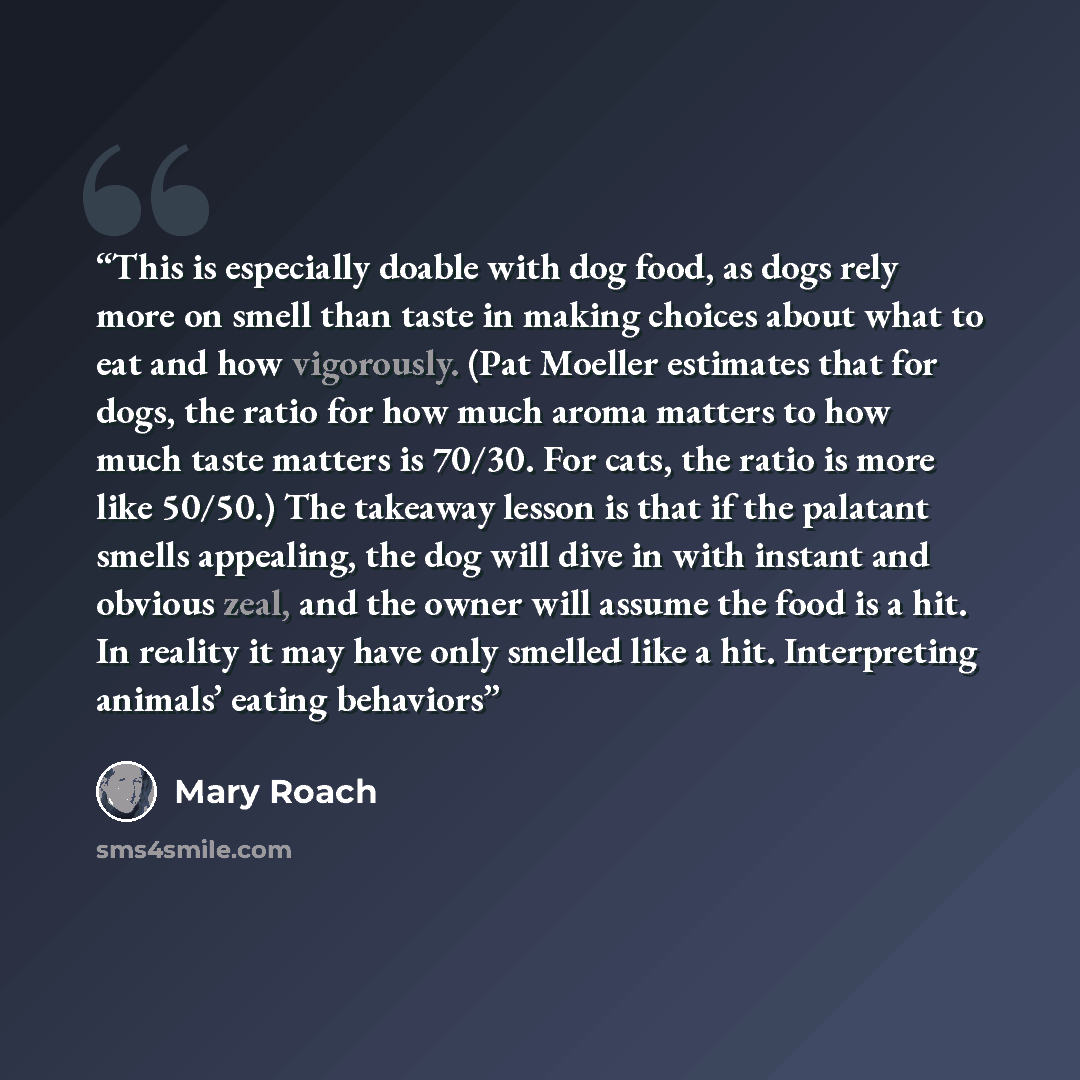 “This is especially doable with dog food, as dogs rely more on smell than taste in making choices about what to eat and how vigorously. (Pat Moeller estimates that for dogs, the ratio for how much aroma matters to how much taste matters is 70/30. For cats, the ratio is more like 50/50.) The…” quote by Mary Roach