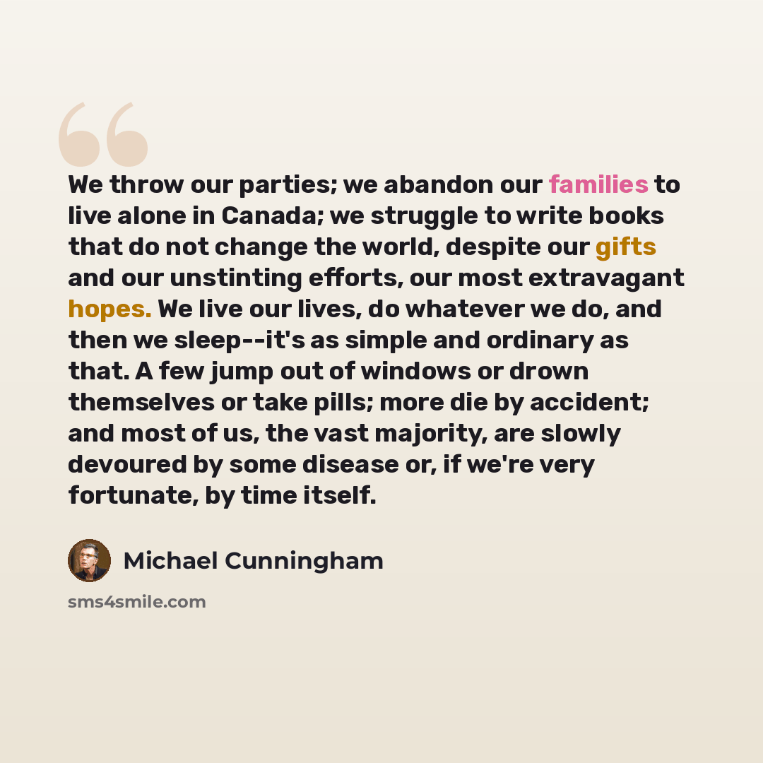 “We throw our parties; we abandon our families to live alone in Canada; we struggle to write books that do not change the world, despite our gifts and our unstinting efforts, our most extravagant hopes. We live our lives, do whatever we do, and then we sleep--it's as simple and ordinary as that. A…” quote by Michael Cunningham