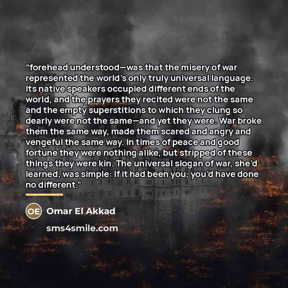 “forehead understood—was that the misery of war represented the world’s only truly universal language. Its native speakers occupied different ends of the world, and the prayers they recited were not the same and the empty superstitions to which they clung so dearly were not the same—and yet they…” quote by Omar El Akkad