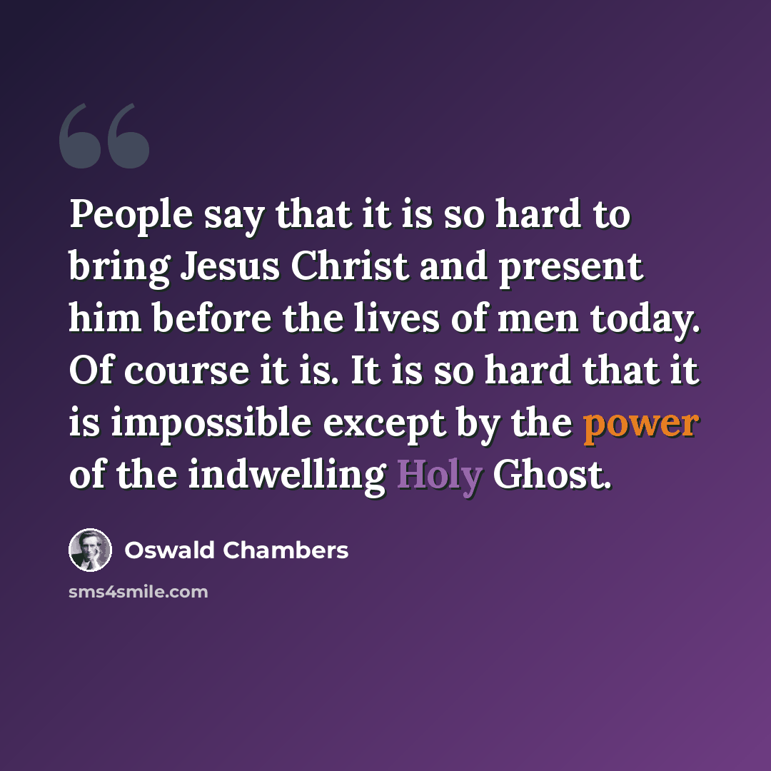 “People say that it is so hard to bring Jesus Christ and present him before the lives of men today. Of course it is. It is so hard that it is impossible except by the power of the indwelling Holy Ghost.” quote by Oswald Chambers