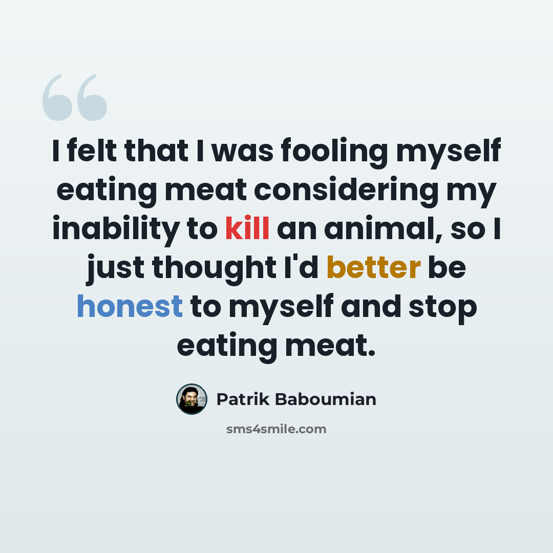 “I felt that I was fooling myself eating meat considering my inability to kill an animal, so I just thought I'd better be honest to myself and stop eating meat.” quote by Patrik Baboumian