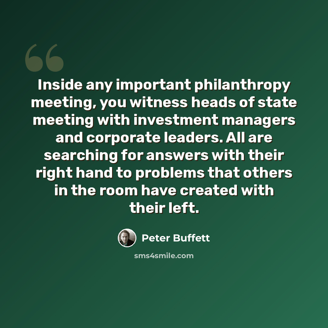 “Inside any important philanthropy meeting, you witness heads of state meeting with investment managers and corporate leaders. All are searching for answers with their right hand to problems that others in the room have created with their left.” quote by Peter Buffett