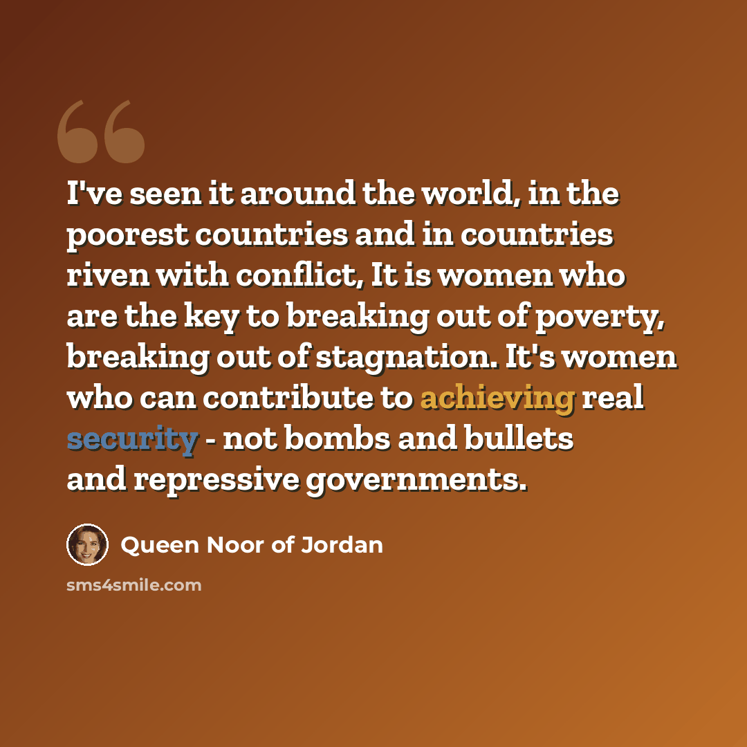 “I've seen it around the world, in the poorest countries and in countries riven with conflict, It is women who are the key to breaking out of poverty, breaking out of stagnation. It's women who can contribute to achieving real security - not bombs and bullets and repressive governments.” quote by Queen Noor of Jordan