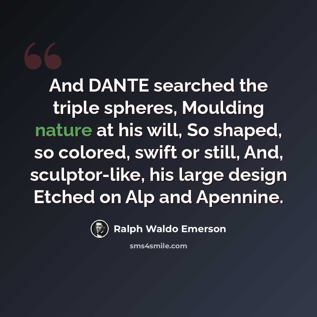 “And DANTE searched the triple spheres, Moulding nature at his will, So shaped, so colored, swift or still, And, sculptor-like, his large design Etched on Alp and Apennine.” quote by Ralph Waldo Emerson
