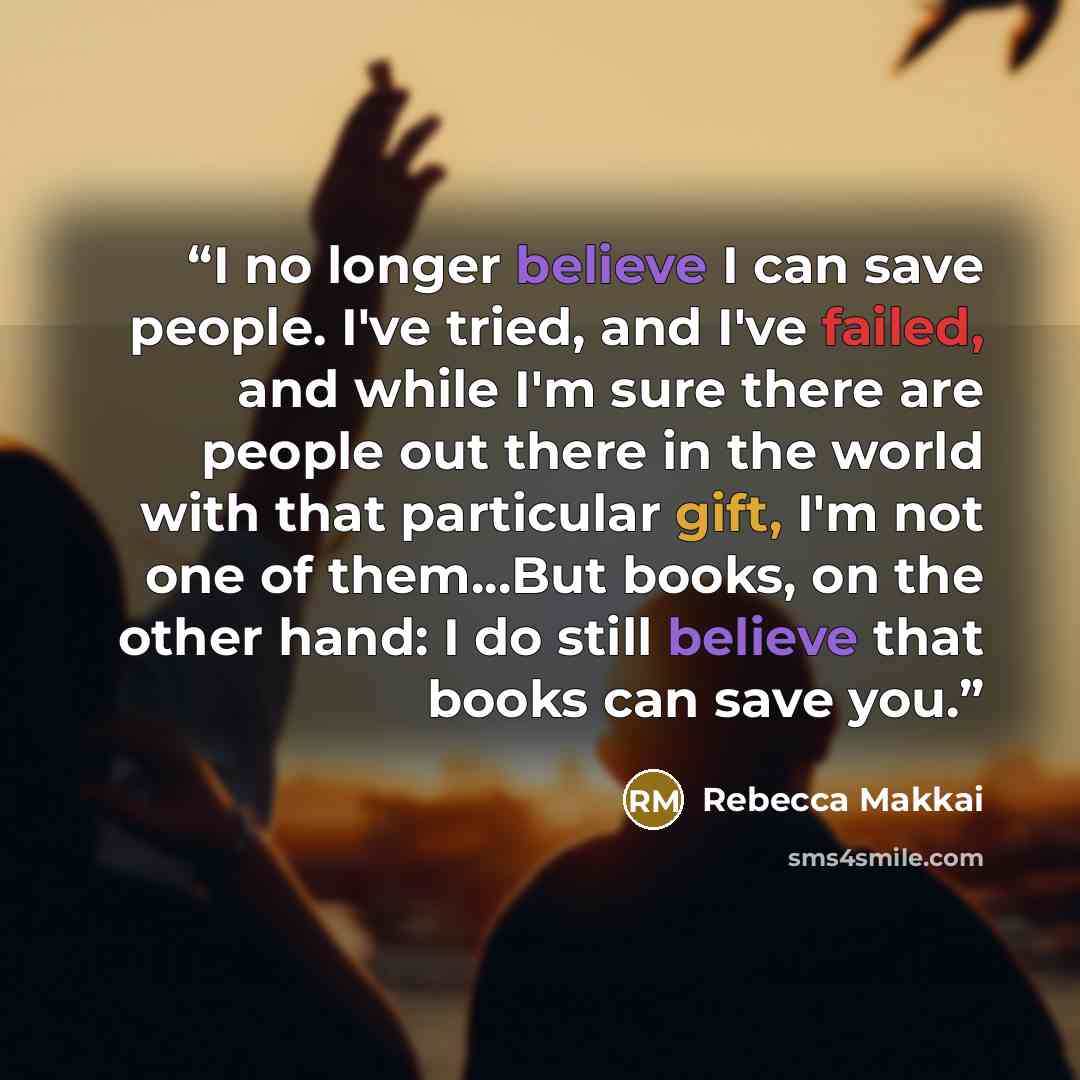 “I no longer believe I can save people. I've tried, and I've failed, and while I'm sure there are people out there in the world with that particular gift, I'm not one of them...But books, on the other hand: I do still believe that books can save you.” quote by Rebecca Makkai