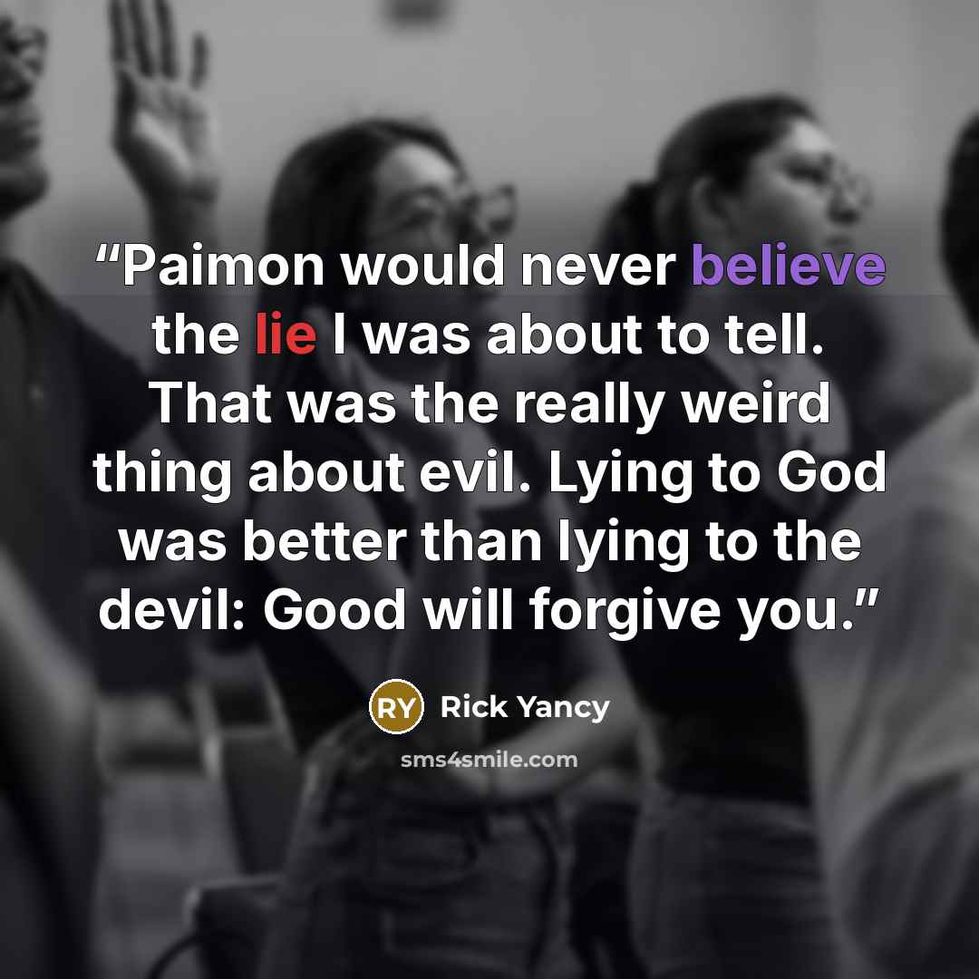 “Paimon would never believe the lie I was about to tell. That was the really weird thing about evil. Lying to God was better than lying to the devil: Good will forgive you.” quote by Rick Yancy