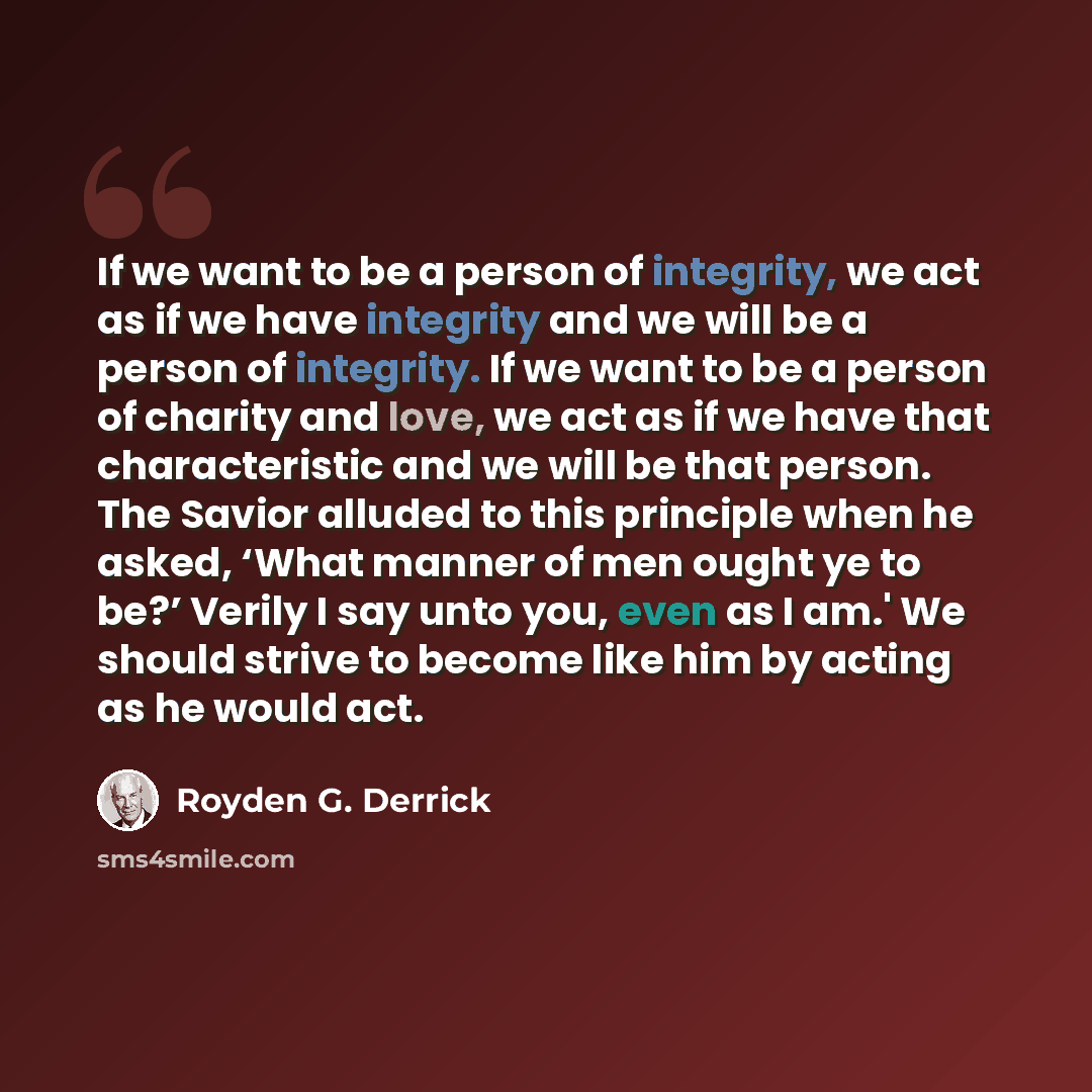 “If we want to be a person of integrity, we act as if we have integrity and we will be a person of integrity. If we want to be a person of charity and love, we act as if we have that characteristic and we will be that person. The Savior alluded to this principle when he asked, ‘What manner of men…” quote by Royden G. Derrick