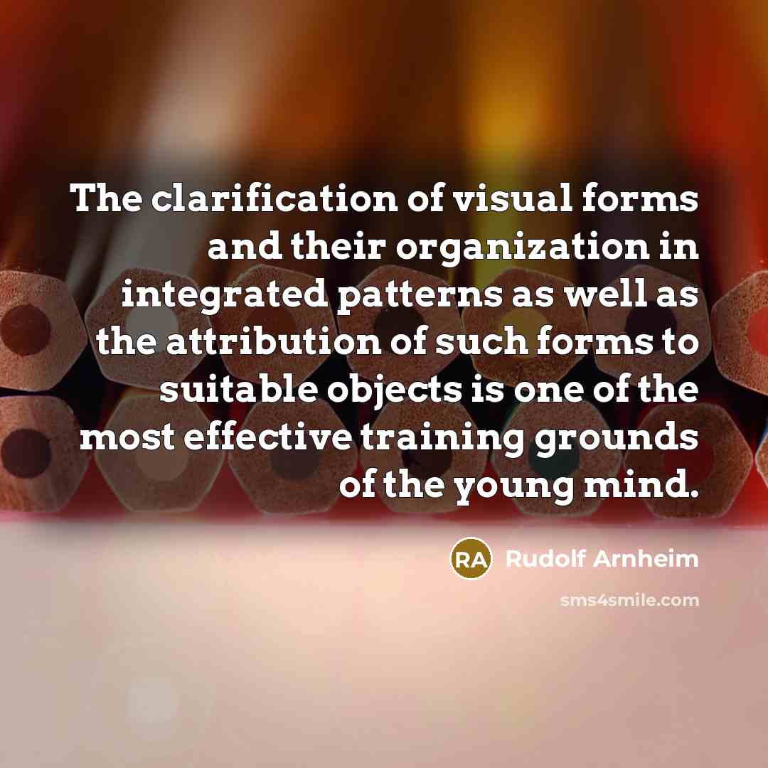 “The clarification of visual forms and their organization in integrated patterns as well as the attribution of such forms to suitable objects is one of the most effective training grounds of the young mind.” quote by Rudolf Arnheim