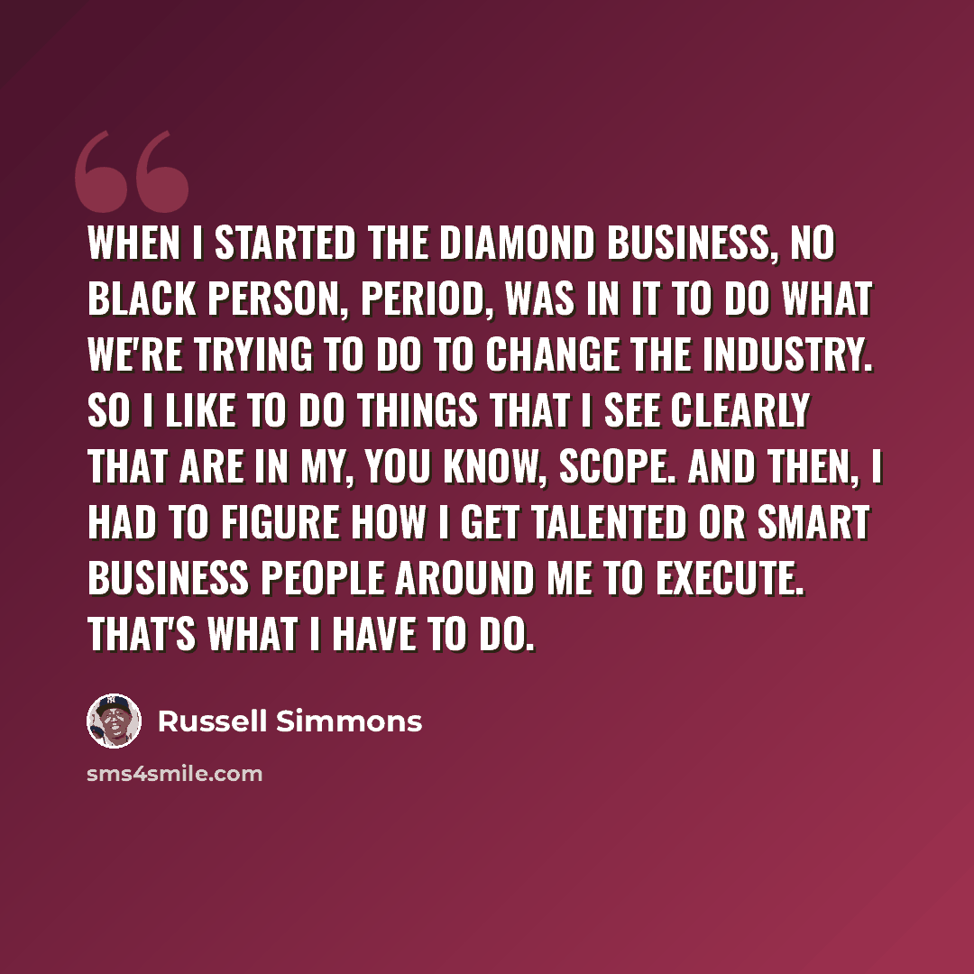 “When I started the diamond business, no black person, period, was in it to do what we're trying to do to change the industry. So I like to do things that I see clearly that are in my, you know, scope. And then, I had to figure how I get talented or smart business people around me to execute…” quote by Russell Simmons